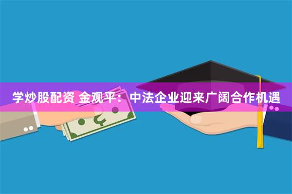 学炒股配资 金观平：中法企业迎来广阔合作机遇