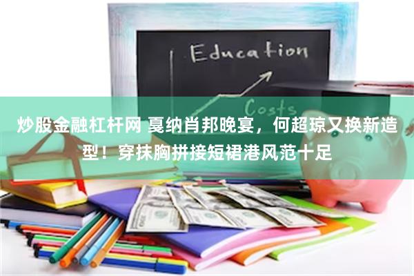 炒股金融杠杆网 戛纳肖邦晚宴，何超琼又换新造型！穿抹胸拼接短裙港风范十足