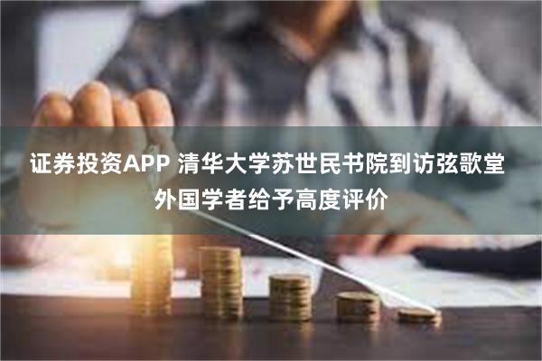 证券投资APP 清华大学苏世民书院到访弦歌堂 外国学者给予高度评价