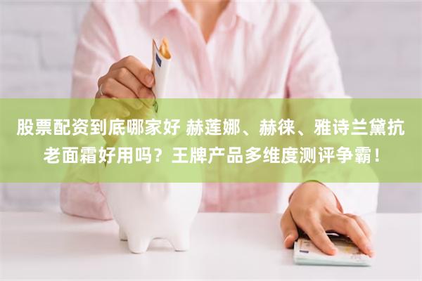 股票配资到底哪家好 赫莲娜、赫徕、雅诗兰黛抗老面霜好用吗？王牌产品多维度测评争霸！