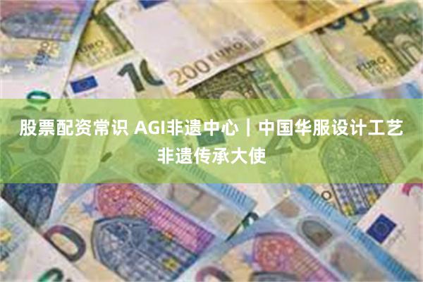 股票配资常识 AGI非遗中心｜中国华服设计工艺非遗传承大使