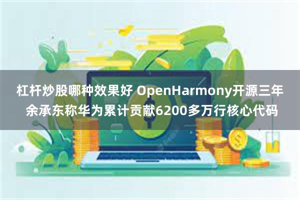 杠杆炒股哪种效果好 OpenHarmony开源三年 余承东称华为累计贡献6200多万行核心代码