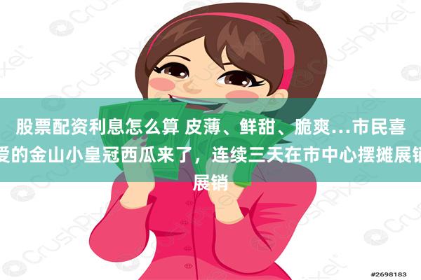 股票配资利息怎么算 皮薄、鲜甜、脆爽…市民喜爱的金山小皇冠西瓜来了，连续三天在市中心摆摊展销