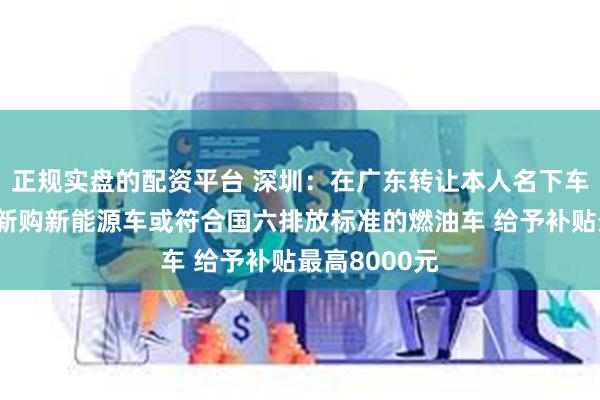 正规实盘的配资平台 深圳：在广东转让本人名下车辆并在深圳新购新能源车或符合国六排放标准的燃油车 给予补贴最高8000元