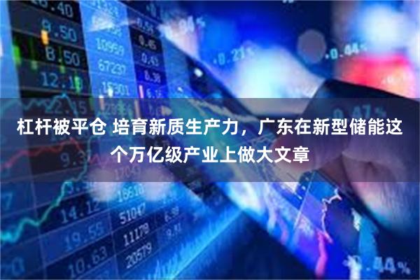 杠杆被平仓 培育新质生产力，广东在新型储能这个万亿级产业上做大文章