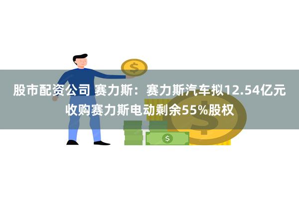 股市配资公司 赛力斯：赛力斯汽车拟12.54亿元收购赛力斯电动剩余55%股权