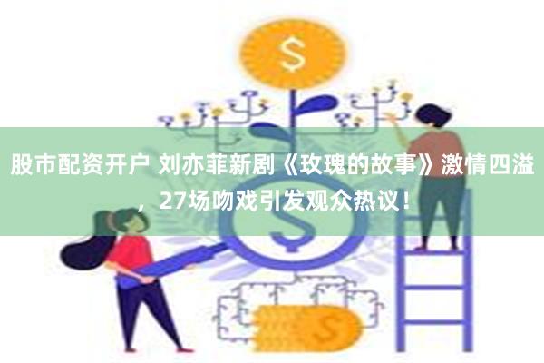 股市配资开户 刘亦菲新剧《玫瑰的故事》激情四溢，27场吻戏引发观众热议！