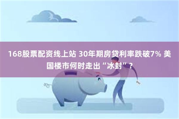 168股票配资线上站 30年期房贷利率跌破7% 美国楼市何时走出“冰封”？