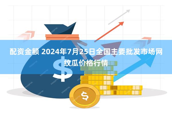 配资金额 2024年7月25日全国主要批发市场网纹瓜价格行情