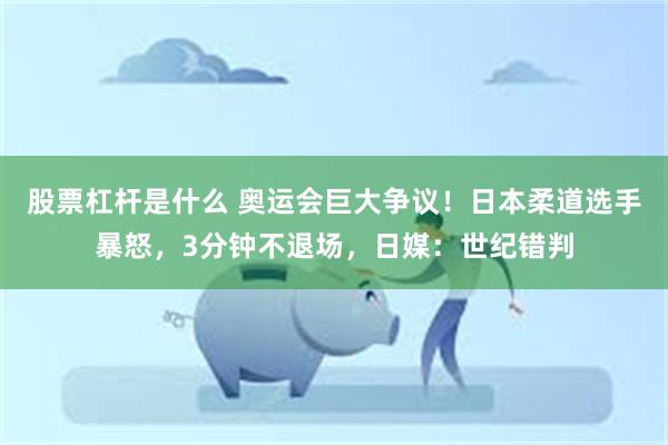 股票杠杆是什么 奥运会巨大争议！日本柔道选手暴怒，3分钟不退场，日媒：世纪错判