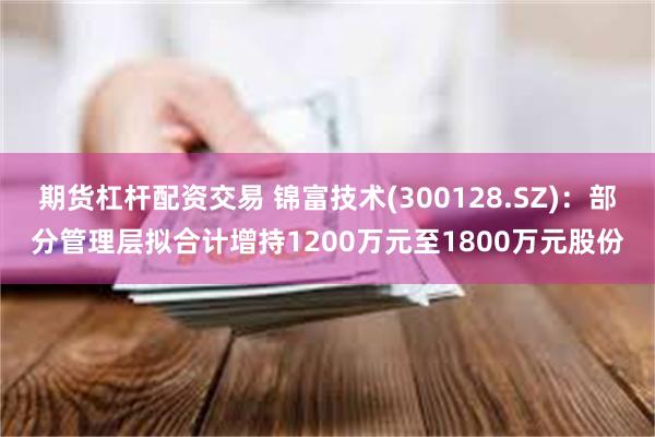 期货杠杆配资交易 锦富技术(300128.SZ)：部分管理层拟合计增持1200万元至1800万元股份