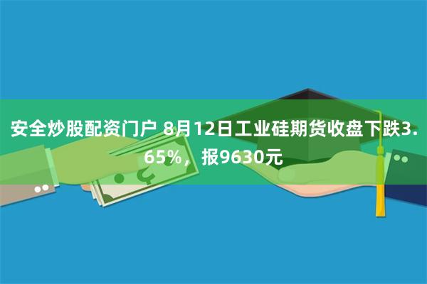 安全炒股配资门户 8月12日工业硅期货收盘下跌3.65%，报9630元