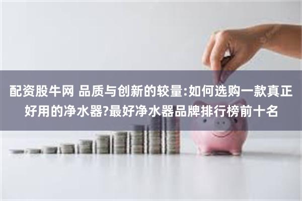 配资股牛网 品质与创新的较量:如何选购一款真正好用的净水器?最好净水器品牌排行榜前十名