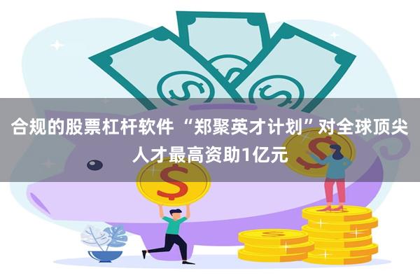 合规的股票杠杆软件 “郑聚英才计划”对全球顶尖人才最高资助1亿元