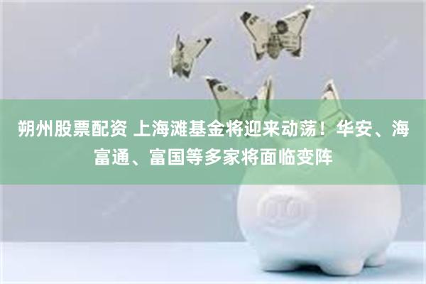 朔州股票配资 上海滩基金将迎来动荡！华安、海富通、富国等多家将面临变阵