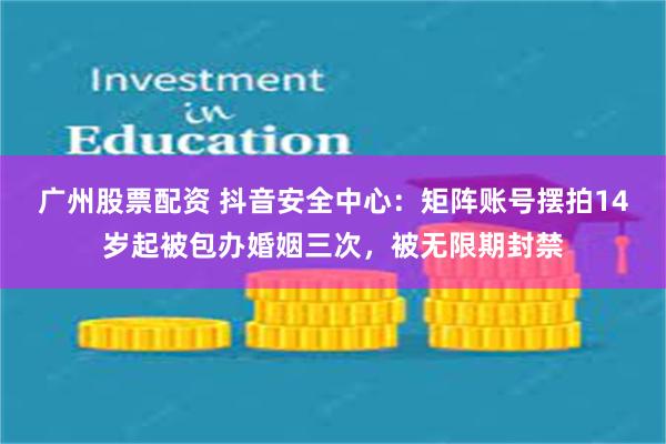 广州股票配资 抖音安全中心：矩阵账号摆拍14岁起被包办婚姻三次，被无限期封禁