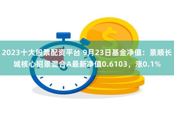 2023十大股票配资平台 9月23日基金净值：景顺长城核心招景混合A最新净值0.6103，涨0.1%