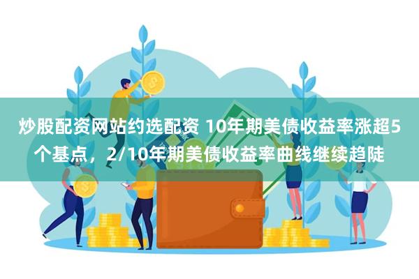 炒股配资网站约选配资 10年期美债收益率涨超5个基点，2/10年期美债收益率曲线继续趋陡