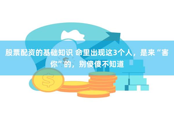 股票配资的基础知识 命里出现这3个人，是来“害你”的，别傻傻不知道