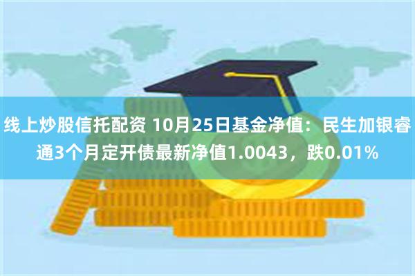 线上炒股信托配资 10月25日基金净值：民生加银睿通3个月定开债最新净值1.0043，跌0.01%