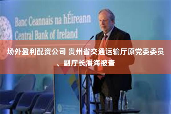 场外盈利配资公司 贵州省交通运输厅原党委委员、副厅长潘海被查