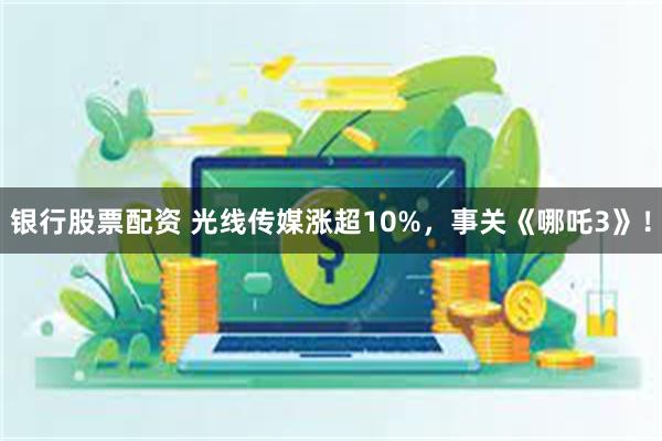 银行股票配资 光线传媒涨超10%，事关《哪吒3》！