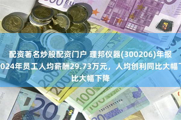 配资著名炒股配资门户 理邦仪器(300206)年报：2024年员工人均薪酬29.73万元，人均创利同比大幅下降