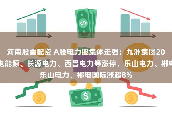 河南股票配资 A股电力股集体走强：九洲集团20CM涨停，华电能源、长源电力、西昌电力等涨停，乐山电力、郴电国际涨超8%