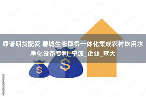 靠谱期货配资 碧城生态取得一体化集成农村饮用水净化设备专利_宁波_企业_查大