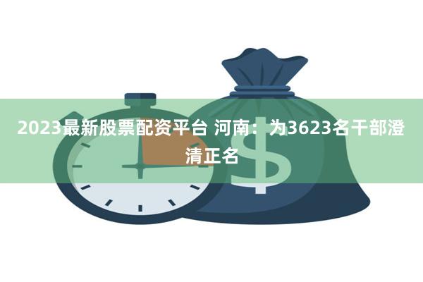 2023最新股票配资平台 河南:为3623名干部澄清正名