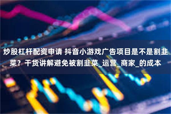 炒股杠杆配资申请 抖音小游戏广告项目是不是割韭菜？干货讲解避免被割韭菜_运营_商家_的成本