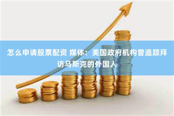 怎么申请股票配资 媒体：美国政府机构曾追踪拜访马斯克的外国人