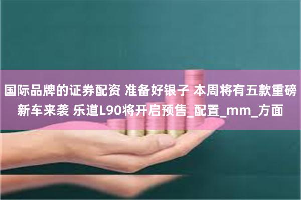 国际品牌的证券配资 准备好银子 本周将有五款重磅新车来袭 乐道L90将开启预售_配置_mm_方面