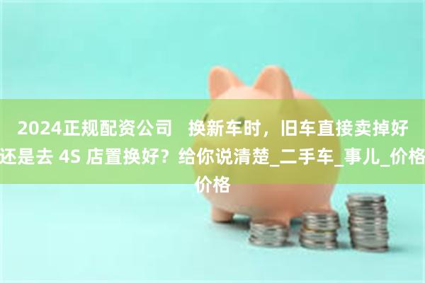2024正规配资公司   换新车时，旧车直接卖掉好还是去 4S 店置换好？给你说清楚_二手车_事儿_价格