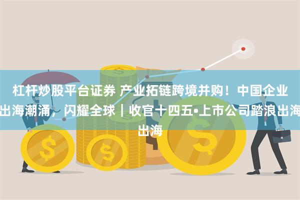 杠杆炒股平台证券 产业拓链跨境并购！中国企业出海潮涌，闪耀全球｜收官十四五•上市公司踏浪出海