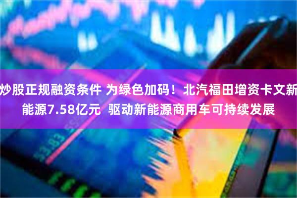 炒股正规融资条件 为绿色加码！北汽福田增资卡文新能源7.58亿元  驱动新能源商用车可持续发展