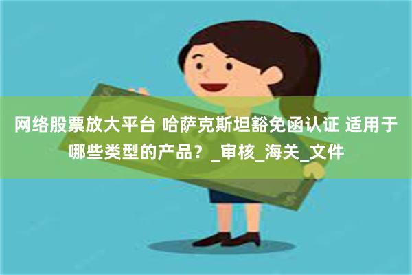 网络股票放大平台 哈萨克斯坦豁免函认证 适用于哪些类型的产品？_审核_海关_文件