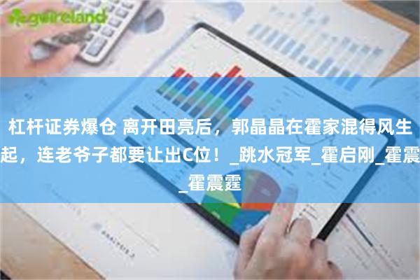 杠杆证券爆仓 离开田亮后，郭晶晶在霍家混得风生水起，连老爷子都要让出C位！_跳水冠军_霍启刚_霍震霆