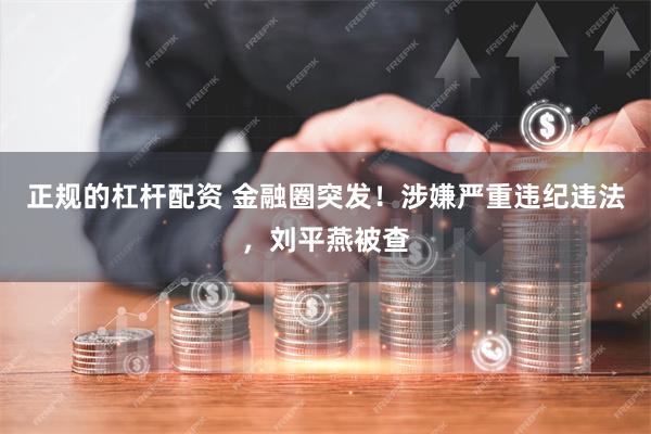 正规的杠杆配资 金融圈突发！涉嫌严重违纪违法，刘平燕被查