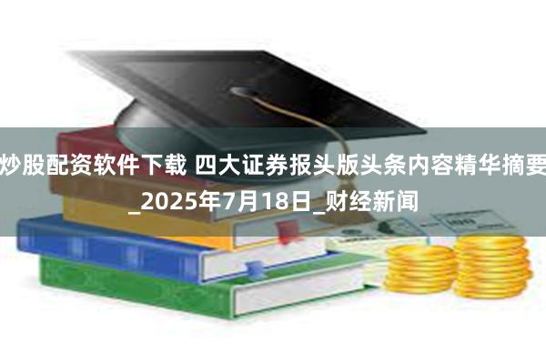炒股配资软件下载 四大证券报头版头条内容精华摘要_2025年7月18日_财经新闻