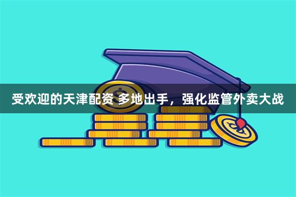 受欢迎的天津配资 多地出手，强化监管外卖大战