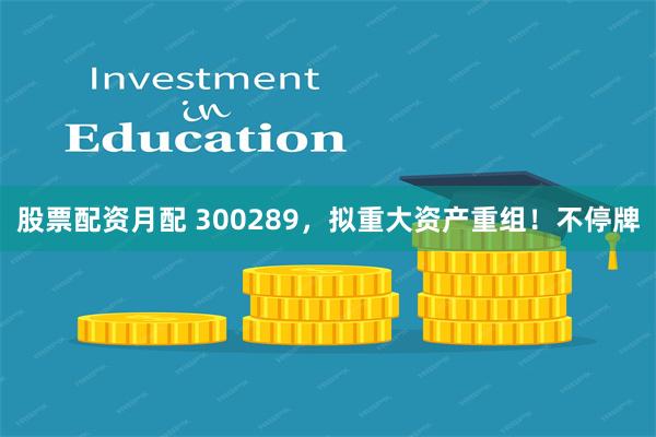 股票配资月配 300289，拟重大资产重组！不停牌