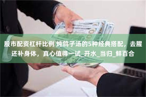 股市配资杠杆比例 炖鸽子汤的5种经典搭配，去腥还补身体，真心值得一试_开水_当归_鲜百合