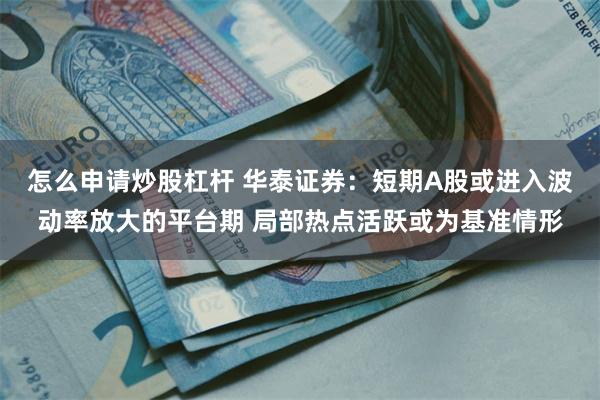 怎么申请炒股杠杆 华泰证券：短期A股或进入波动率放大的平台期 局部热点活跃或为基准情形