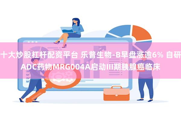 十大炒股杠杆配资平台 乐普生物-B早盘涨逾6% 自研ADC药物MRG004A启动III期胰腺癌临床