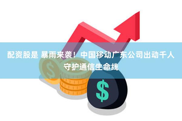 配资股是 暴雨来袭！中国移动广东公司出动千人守护通信生命线