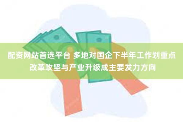 配资网站首选平台 多地对国企下半年工作划重点 改革攻坚与产业升级成主要发力方向