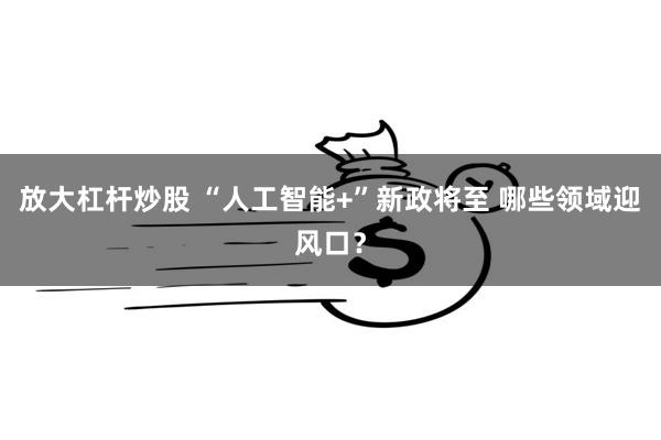 放大杠杆炒股 “人工智能+”新政将至 哪些领域迎风口？