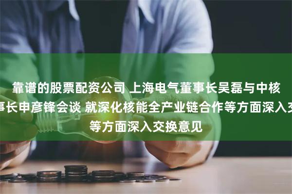 靠谱的股票配资公司 上海电气董事长吴磊与中核集团董事长申彦锋会谈 就深化核能全产业链合作等方面深入交换意见