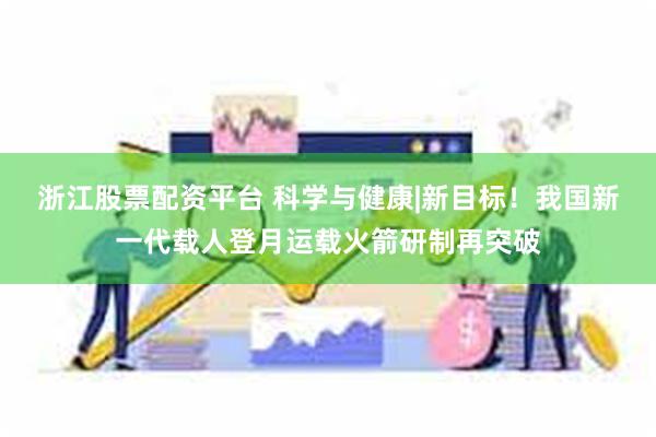 浙江股票配资平台 科学与健康|新目标！我国新一代载人登月运载火箭研制再突破